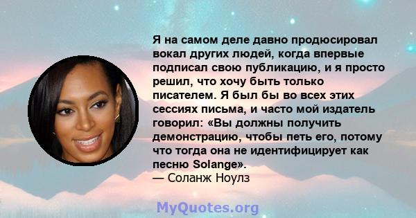 Я на самом деле давно продюсировал вокал других людей, когда впервые подписал свою публикацию, и я просто решил, что хочу быть только писателем. Я был бы во всех этих сессиях письма, и часто мой издатель говорил: «Вы