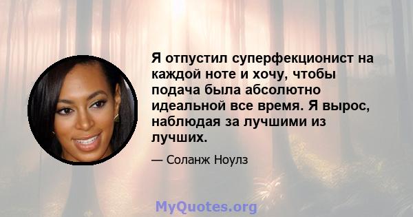 Я отпустил суперфекционист на каждой ноте и хочу, чтобы подача была абсолютно идеальной все время. Я вырос, наблюдая за лучшими из лучших.