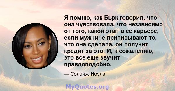 Я помню, как Бьрк говорил, что она чувствовала, что независимо от того, какой этап в ее карьере, если мужчине приписывают то, что она сделала, он получит кредит за это. И, к сожалению, это все еще звучит правдоподобно.