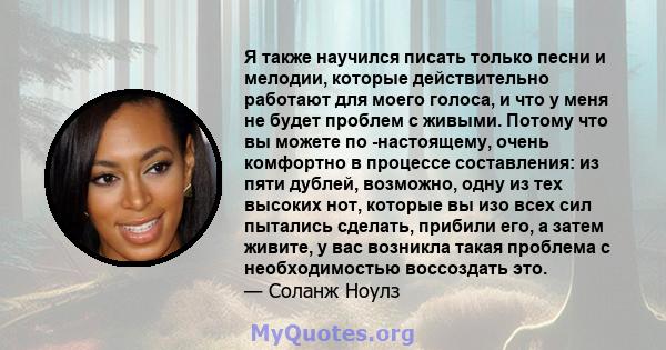 Я также научился писать только песни и мелодии, которые действительно работают для моего голоса, и что у меня не будет проблем с живыми. Потому что вы можете по -настоящему, очень комфортно в процессе составления: из