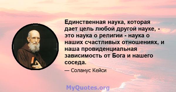 Единственная наука, которая дает цель любой другой науке, - это наука о религии - наука о наших счастливых отношениях, и наша провиденциальная зависимость от Бога и нашего соседа.