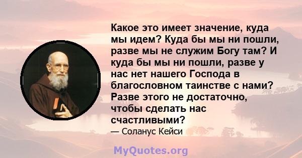 Какое это имеет значение, куда мы идем? Куда бы мы ни пошли, разве мы не служим Богу там? И куда бы мы ни пошли, разве у нас нет нашего Господа в благословном таинстве с нами? Разве этого не достаточно, чтобы сделать