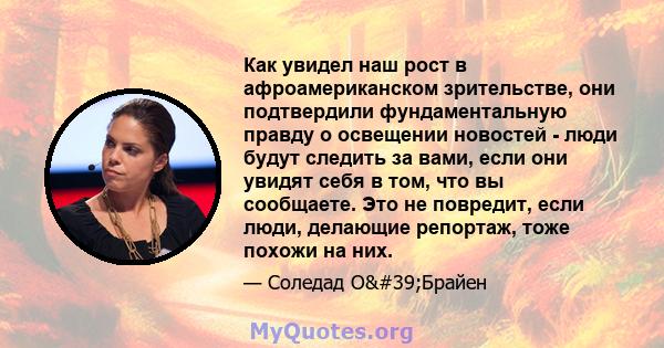 Как увидел наш рост в афроамериканском зрительстве, они подтвердили фундаментальную правду о освещении новостей - люди будут следить за вами, если они увидят себя в том, что вы сообщаете. Это не повредит, если люди,