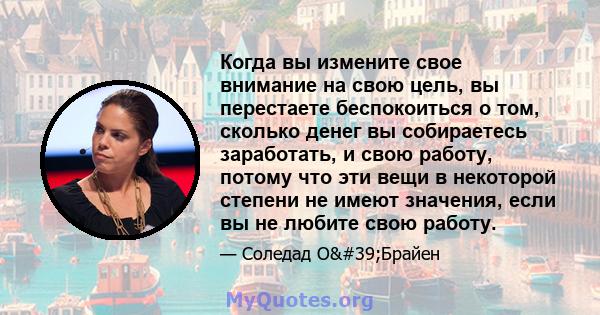 Когда вы измените свое внимание на свою цель, вы перестаете беспокоиться о том, сколько денег вы собираетесь заработать, и свою работу, потому что эти вещи в некоторой степени не имеют значения, если вы не любите свою