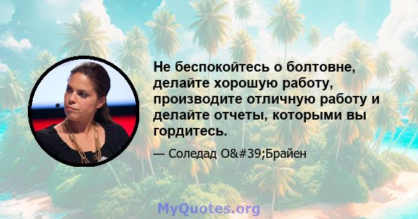 Не беспокойтесь о болтовне, делайте хорошую работу, производите отличную работу и делайте отчеты, которыми вы гордитесь.