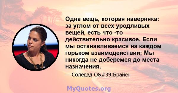 Одна вещь, которая наверняка: за углом от всех уродливых вещей, есть что -то действительно красивое. Если мы останавливаемся на каждом горьком взаимодействии; Мы никогда не доберемся до места назначения.