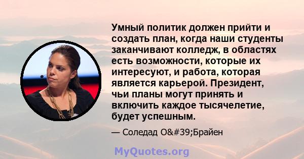 Умный политик должен прийти и создать план, когда наши студенты заканчивают колледж, в областях есть возможности, которые их интересуют, и работа, которая является карьерой. Президент, чьи планы могут принять и включить 