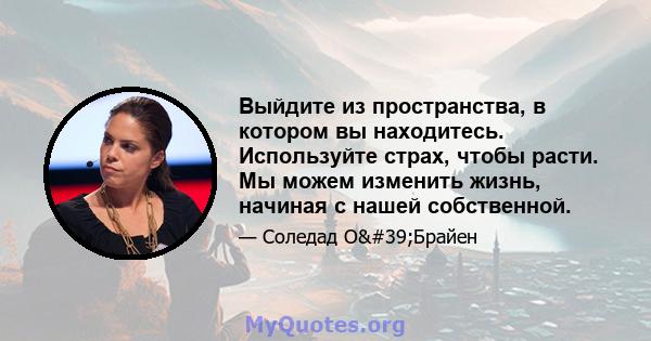 Выйдите из пространства, в котором вы находитесь. Используйте страх, чтобы расти. Мы можем изменить жизнь, начиная с нашей собственной.