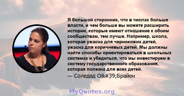 Я большой сторонник, что в числах больше власти, и чем больше вы можете расширить истории, которые имеют отношение к обоим сообществам, тем лучше. Например, школа, которая ужасна для чернокожих детей, ужасна для