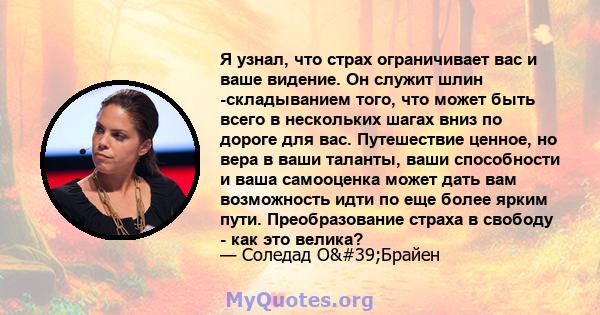 Я узнал, что страх ограничивает вас и ваше видение. Он служит шлин -складыванием того, что может быть всего в нескольких шагах вниз по дороге для вас. Путешествие ценное, но вера в ваши таланты, ваши способности и ваша