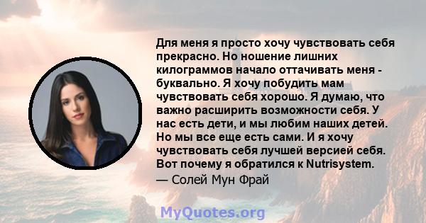 Для меня я просто хочу чувствовать себя прекрасно. Но ношение лишних килограммов начало оттачивать меня - буквально. Я хочу побудить мам чувствовать себя хорошо. Я думаю, что важно расширить возможности себя. У нас есть 