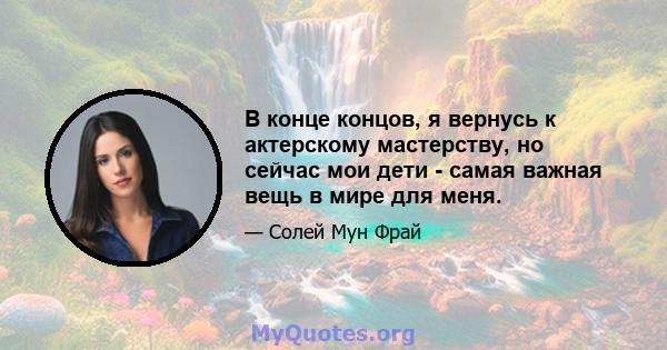 В конце концов, я вернусь к актерскому мастерству, но сейчас мои дети - самая важная вещь в мире для меня.