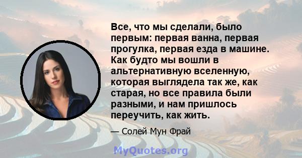 Все, что мы сделали, было первым: первая ванна, первая прогулка, первая езда в машине. Как будто мы вошли в альтернативную вселенную, которая выглядела так же, как старая, но все правила были разными, и нам пришлось