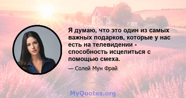 Я думаю, что это один из самых важных подарков, которые у нас есть на телевидении - способность исцелиться с помощью смеха.