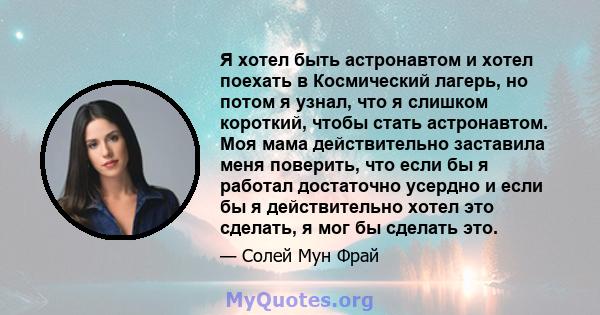 Я хотел быть астронавтом и хотел поехать в Космический лагерь, но потом я узнал, что я слишком короткий, чтобы стать астронавтом. Моя мама действительно заставила меня поверить, что если бы я работал достаточно усердно