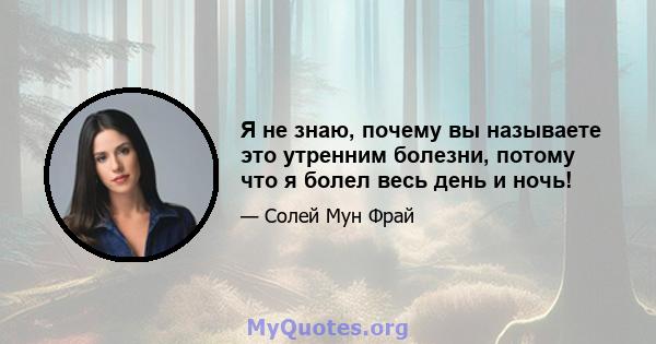 Я не знаю, почему вы называете это утренним болезни, потому что я болел весь день и ночь!