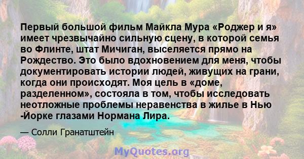 Первый большой фильм Майкла Мура «Роджер и я» имеет чрезвычайно сильную сцену, в которой семья во Флинте, штат Мичиган, выселяется прямо на Рождество. Это было вдохновением для меня, чтобы документировать истории людей, 