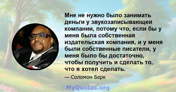 Мне не нужно было занимать деньги у звукозаписывающей компании, потому что, если бы у меня была собственная издательская компания, и у меня были собственные писатели, у меня было бы достаточно, чтобы получить и сделать