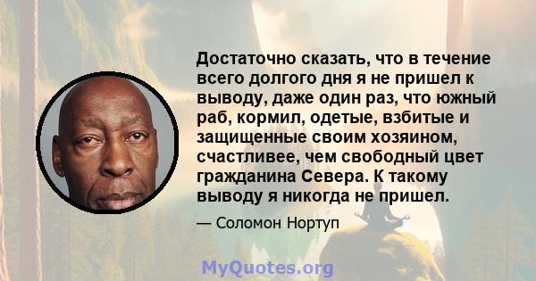 Достаточно сказать, что в течение всего долгого дня я не пришел к выводу, даже один раз, что южный раб, кормил, одетые, взбитые и защищенные своим хозяином, счастливее, чем свободный цвет гражданина Севера. К такому