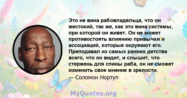 Это не вина рабовладельца, что он жестокий, так же, как это вина системы, при которой он живет. Он не может противостоять влиянию привычки и ассоциаций, которые окружают его. Преподавал из самых ранних детства всего,