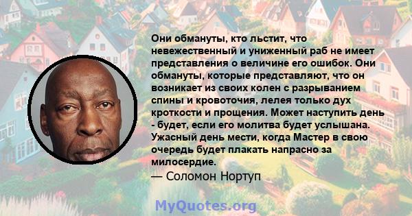 Они обмануты, кто льстит, что невежественный и униженный раб не имеет представления о величине его ошибок. Они обмануты, которые представляют, что он возникает из своих колен с разрыванием спины и кровоточия, лелея