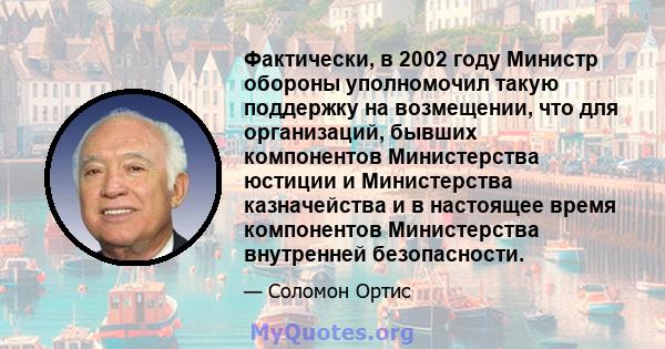 Фактически, в 2002 году Министр обороны уполномочил такую ​​поддержку на возмещении, что для организаций, бывших компонентов Министерства юстиции и Министерства казначейства и в настоящее время компонентов Министерства