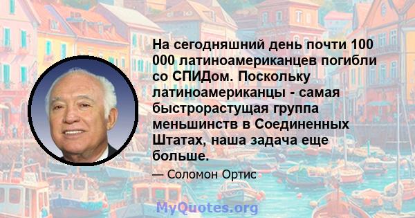 На сегодняшний день почти 100 000 латиноамериканцев погибли со СПИДом. Поскольку латиноамериканцы - самая быстрорастущая группа меньшинств в Соединенных Штатах, наша задача еще больше.