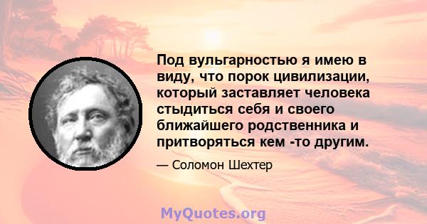 Под вульгарностью я имею в виду, что порок цивилизации, который заставляет человека стыдиться себя и своего ближайшего родственника и притворяться кем -то другим.