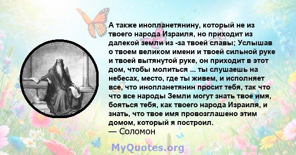 А также инопланетянину, который не из твоего народа Израиля, но приходит из далекой земли из -за твоей славы; Услышав о твоем великом имени и твоей сильной руке и твоей вытянутой руке, он приходит в этот дом, чтобы