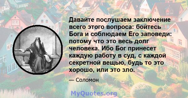 Давайте послушаем заключение всего этого вопроса: бойтесь Бога и соблюдаем Его заповеди: потому что это весь долг человека. Ибо Бог принесет каждую работу в суд, с каждой секретной вещью, будь то это хорошо, или это зло.