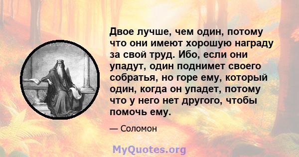 Двое лучше, чем один, потому что они имеют хорошую награду за свой труд. Ибо, если они упадут, один поднимет своего собратья, но горе ему, который один, когда он упадет, потому что у него нет другого, чтобы помочь ему.