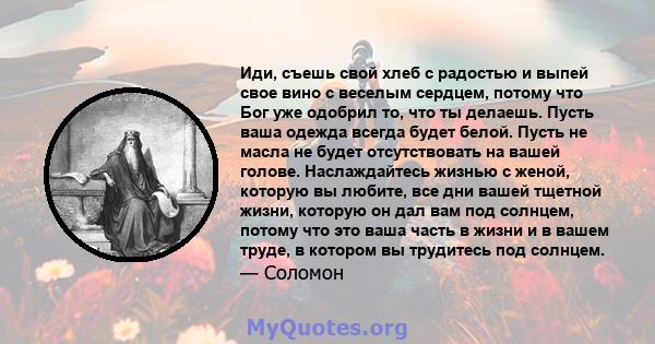 Иди, съешь свой хлеб с радостью и выпей свое вино с веселым сердцем, потому что Бог уже одобрил то, что ты делаешь. Пусть ваша одежда всегда будет белой. Пусть не масла не будет отсутствовать на вашей голове.