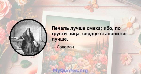 Печаль лучше смеха; ибо, по грусти лица, сердце становится лучше.