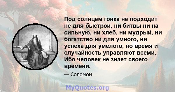 Под солнцем гонка не подходит не для быстрой, ни битвы ни на сильную, ни хлеб, ни мудрый, ни богатство ни для умного, ни успеха для умелого, но время и случайность управляют всеми. Ибо человек не знает своего времени.