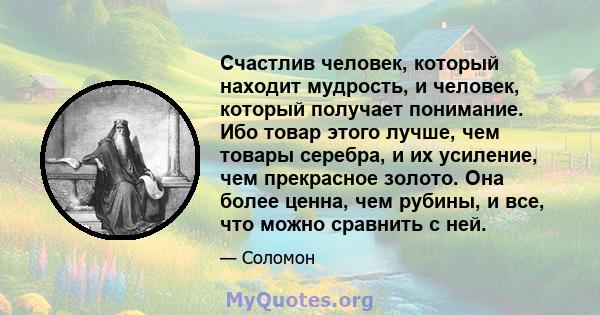 Счастлив человек, который находит мудрость, и человек, который получает понимание. Ибо товар этого лучше, чем товары серебра, и их усиление, чем прекрасное золото. Она более ценна, чем рубины, и все, что можно сравнить