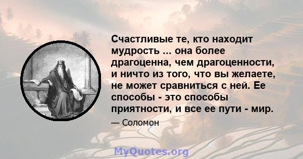 Счастливые те, кто находит мудрость ... она более драгоценна, чем драгоценности, и ничто из того, что вы желаете, не может сравниться с ней. Ее способы - это способы приятности, и все ее пути - мир.