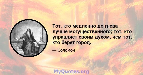 Тот, кто медленно до гнева лучше могущественного; тот, кто управляет своим духом, чем тот, кто берет город.