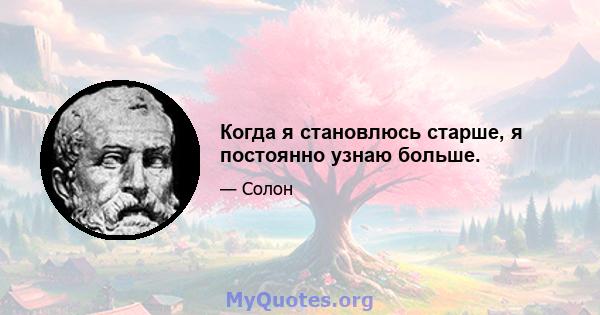 Когда я становлюсь старше, я постоянно узнаю больше.