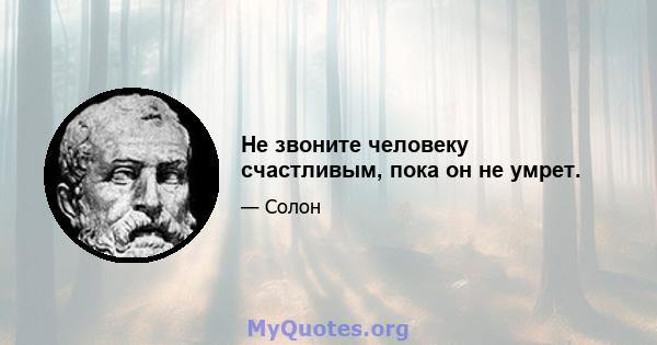 Не звоните человеку счастливым, пока он не умрет.