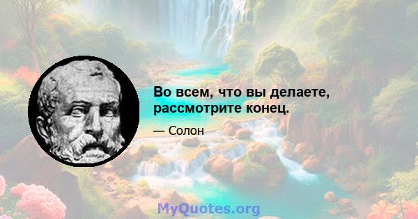 Во всем, что вы делаете, рассмотрите конец.