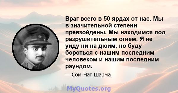 Враг всего в 50 ярдах от нас. Мы в значительной степени превзойдены. Мы находимся под разрушительным огнем. Я не уйду ни на дюйм, но буду бороться с нашим последним человеком и нашим последним раундом.