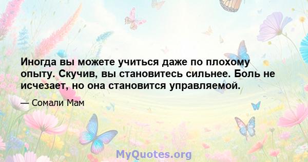 Иногда вы можете учиться даже по плохому опыту. Скучив, вы становитесь сильнее. Боль не исчезает, но она становится управляемой.