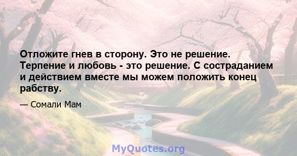 Отложите гнев в сторону. Это не решение. Терпение и любовь - это решение. С состраданием и действием вместе мы можем положить конец рабству.