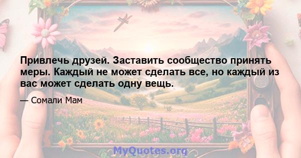 Привлечь друзей. Заставить сообщество принять меры. Каждый не может сделать все, но каждый из вас может сделать одну вещь.