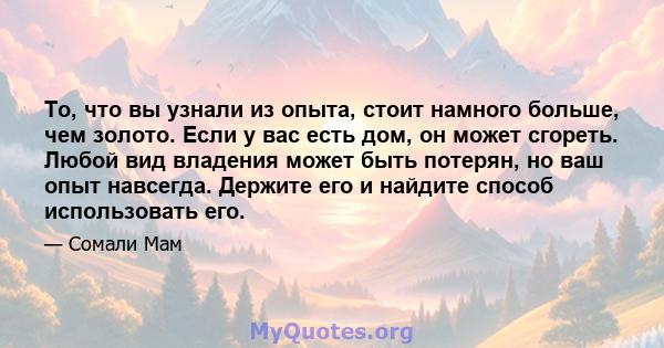 То, что вы узнали из опыта, стоит намного больше, чем золото. Если у вас есть дом, он может сгореть. Любой вид владения может быть потерян, но ваш опыт навсегда. Держите его и найдите способ использовать его.