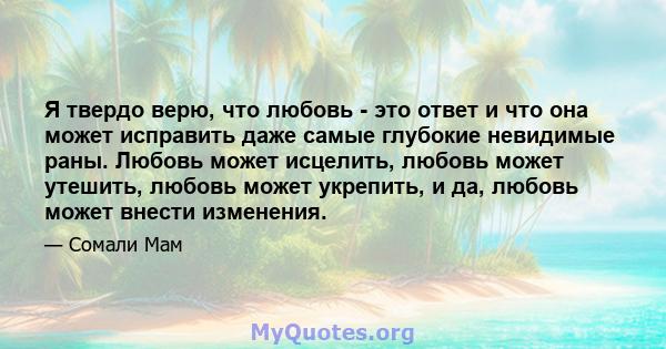 Я твердо верю, что любовь - это ответ и что она может исправить даже самые глубокие невидимые раны. Любовь может исцелить, любовь может утешить, любовь может укрепить, и да, любовь может внести изменения.