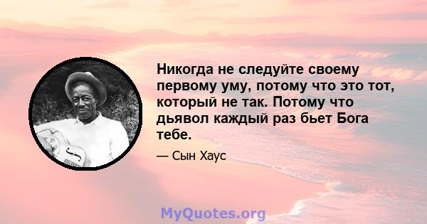 Никогда не следуйте своему первому уму, потому что это тот, который не так. Потому что дьявол каждый раз бьет Бога тебе.