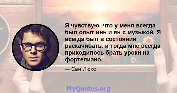 Я чувствую, что у меня всегда был опыт инь и ян с музыкой. Я всегда был в состоянии раскачивать, и тогда мне всегда приходилось брать уроки на фортепиано.