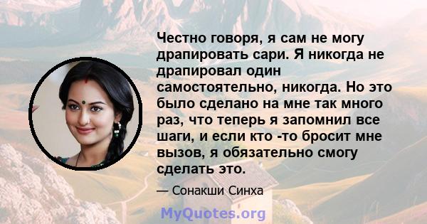 Честно говоря, я сам не могу драпировать сари. Я никогда не драпировал один самостоятельно, никогда. Но это было сделано на мне так много раз, что теперь я запомнил все шаги, и если кто -то бросит мне вызов, я