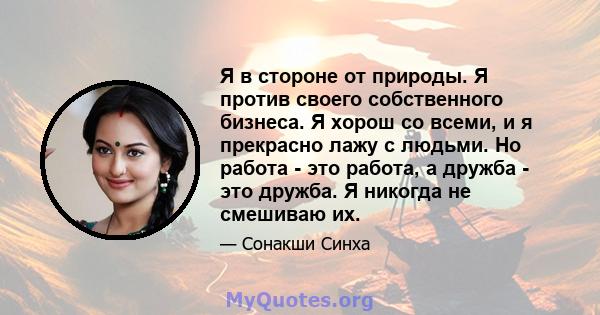 Я в стороне от природы. Я против своего собственного бизнеса. Я хорош со всеми, и я прекрасно лажу с людьми. Но работа - это работа, а дружба - это дружба. Я никогда не смешиваю их.